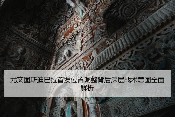 尤文图斯迪巴拉首发位置调整背后深层战术意图全面解析