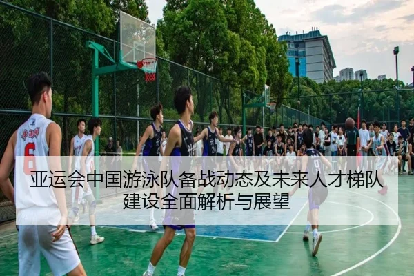 亚运会中国游泳队备战动态及未来人才梯队建设全面解析与展望